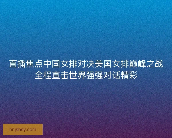 直播焦点中国女排对决美国女排巅峰之战全程直击世界强强对话精彩