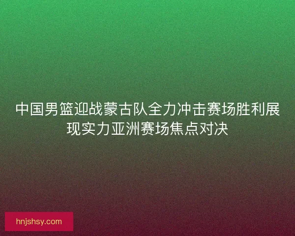 中国男篮迎战蒙古队全力冲击赛场胜利展现实力亚洲赛场焦点对决
