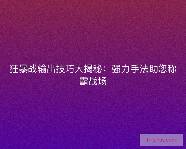 狂暴战输出技巧大揭秘：强力手法助您称霸战场