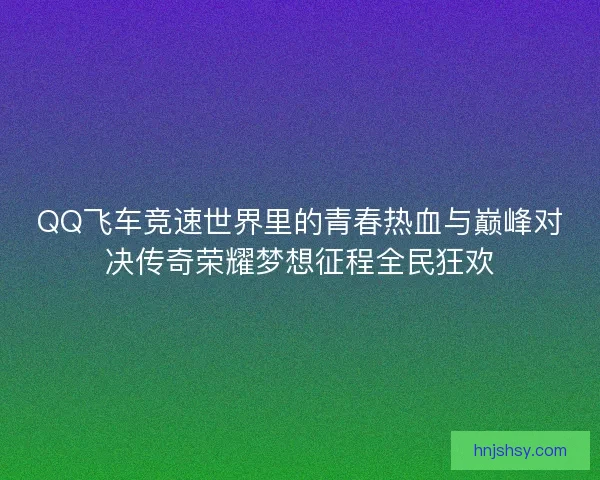 QQ飞车竞速世界里的青春热血与巅峰对决传奇荣耀梦想征程全民狂欢