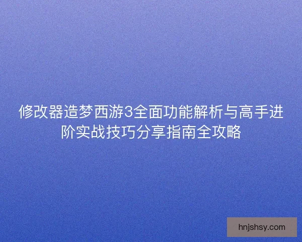 修改器造梦西游3全面功能解析与高手进阶实战技巧分享指南全攻略
