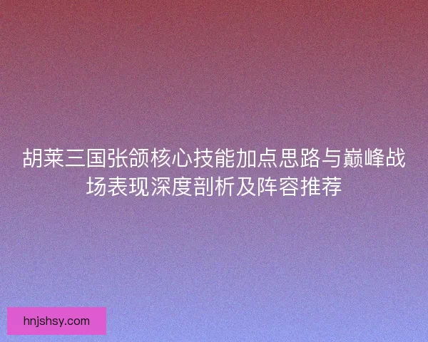 胡莱三国张颌核心技能加点思路与巅峰战场表现深度剖析及阵容推荐