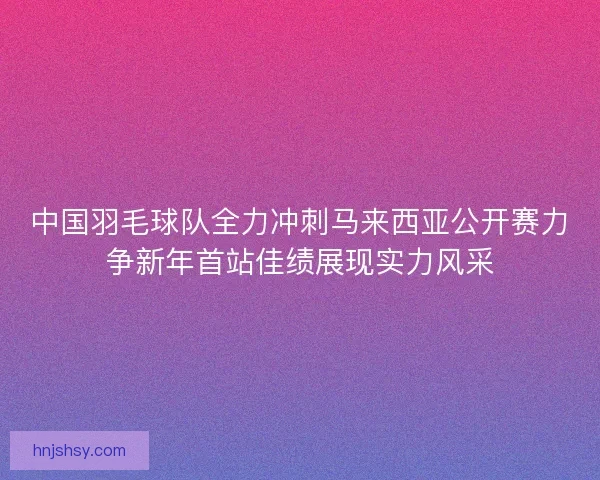 中国羽毛球队全力冲刺马来西亚公开赛力争新年首站佳绩展现实力风采