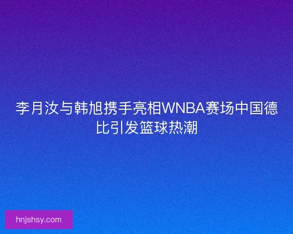 李月汝与韩旭携手亮相WNBA赛场中国德比引发篮球热潮